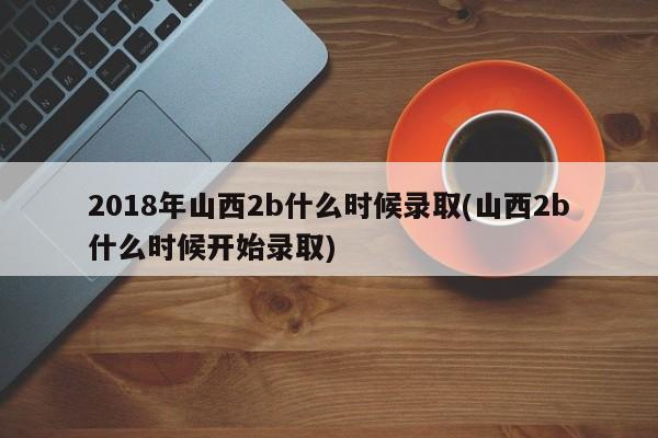 2018年山西2b什么时候录取(山西2b什么时候开始录取)