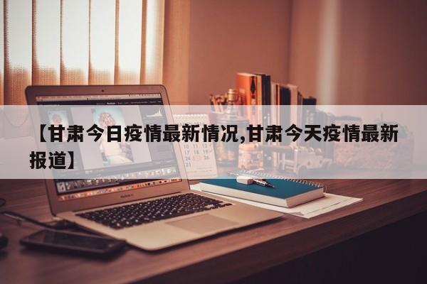 【甘肃今日疫情最新情况,甘肃今天疫情最新报道】