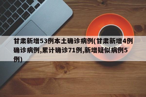 甘肃新增53例本土确诊病例(甘肃新增4例确诊病例,累计确诊71例,新增疑似病例5例)
