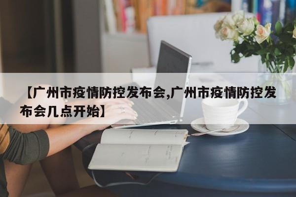 【广州市疫情防控发布会,广州市疫情防控发布会几点开始】