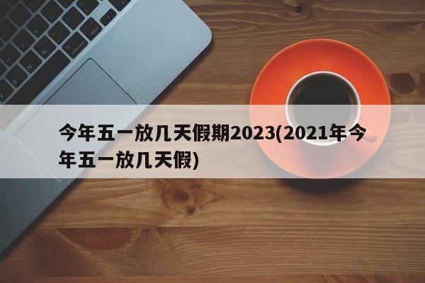 今年五一放几天假期2023(2021年今年五一放几天假)