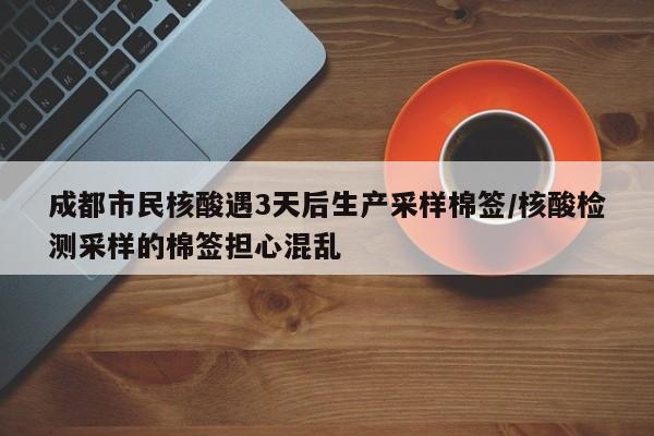 成都市民核酸遇3天后生产采样棉签/核酸检测采样的棉签担心混乱