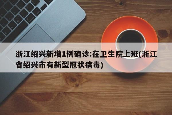 浙江绍兴新增1例确诊:在卫生院上班(浙江省绍兴市有新型冠状病毒)