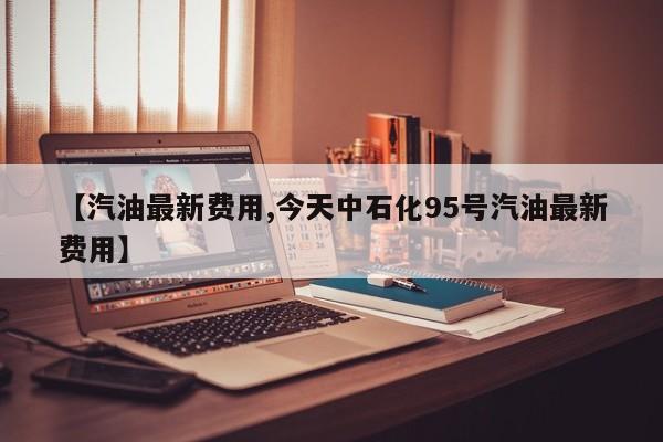 【汽油最新费用,今天中石化95号汽油最新费用】