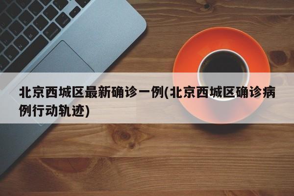 北京西城区最新确诊一例(北京西城区确诊病例行动轨迹)