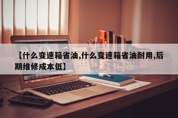 【什么变速箱省油,什么变速箱省油耐用,后期维修成本低】