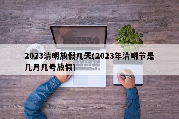 2023清明放假几天(2023年清明节是几月几号放假)