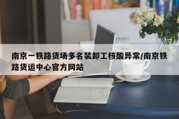 南京一铁路货场多名装卸工核酸异常/南京铁路货运中心官方网站