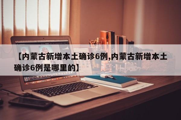 【内蒙古新增本土确诊6例,内蒙古新增本土确诊6例是哪里的】
