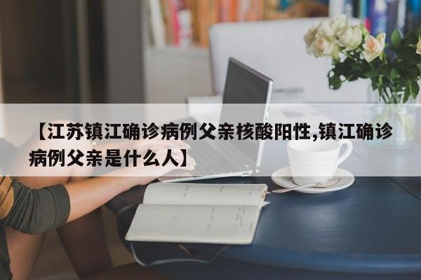 【江苏镇江确诊病例父亲核酸阳性,镇江确诊病例父亲是什么人】