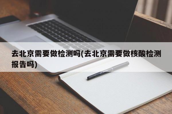 去北京需要做检测吗(去北京需要做核酸检测报告吗)