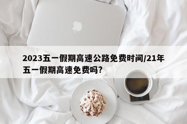 2023五一假期高速公路免费时间/21年五一假期高速免费吗?