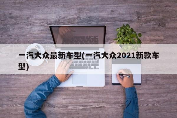 一汽大众最新车型(一汽大众2021新款车型)