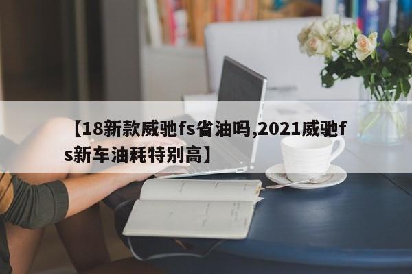 【18新款威驰fs省油吗,2021威驰fs新车油耗特别高】